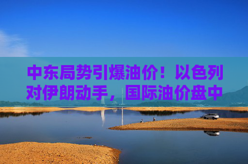 中东局势引爆油价！以色列对伊朗动手，国际油价盘中急拉13%