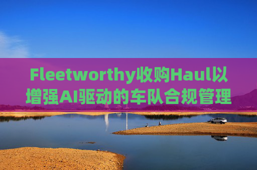 Fleetworthy收购Haul以增强AI驱动的车队合规管理
