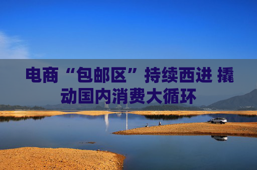 电商“包邮区”持续西进 撬动国内消费大循环