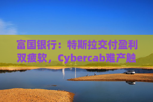 富国银行：特斯拉交付盈利双疲软，Cybercab难产触发目标价腰斩至130美元