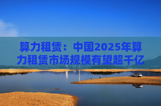 算力租赁：中国2025年算力租赁市场规模有望超千亿  第1张
