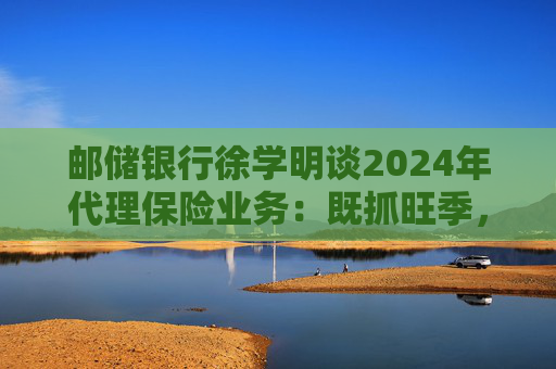 邮储银行徐学明谈2024年代理保险业务：既抓旺季，也抓全年持盈和业务转型，效果已经初步显现