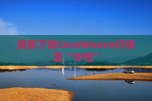 美银下调CoreWeave评级至“中性”