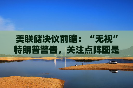美联储决议前瞻：“无视”特朗普警告，关注点阵图是否会有变化