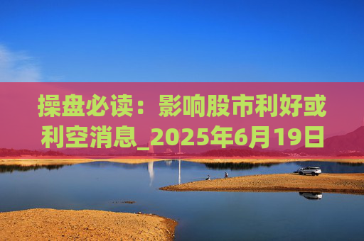 操盘必读：影响股市利好或利空消息_2025年6月19日_财经新闻