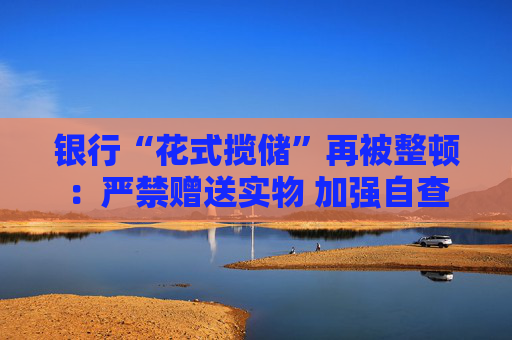 银行“花式揽储”再被整顿：严禁赠送实物 加强自查