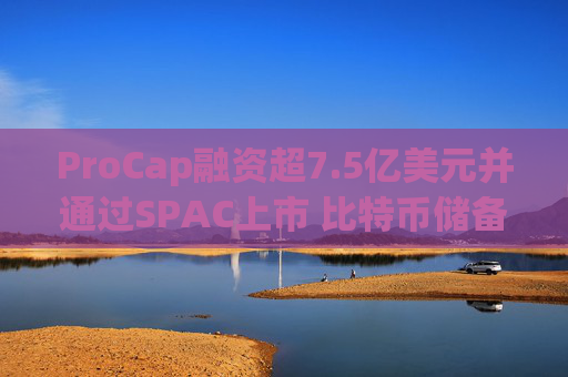 ProCap融资超7.5亿美元并通过SPAC上市 比特币储备热潮渐显泡沫化