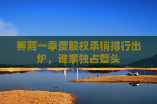 券商一季度股权承销排行出炉，谁家独占鳌头  第1张