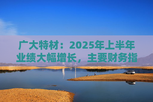 广大特材：2025年上半年业绩大幅增长，主要财务指标均创历史新高