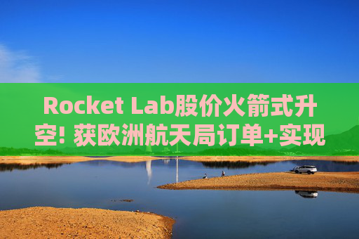 Rocket Lab股价火箭式升空! 获欧洲航天局订单+实现第67次Electron发射
