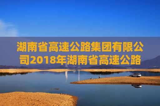 湖南省高速公路集团有限公司2018年湖南省高速公路集团有限公司公司债券2024年年度债权代理事务报告