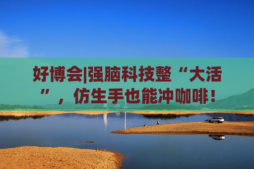 好博会|强脑科技整“大活”，仿生手也能冲咖啡！  第1张