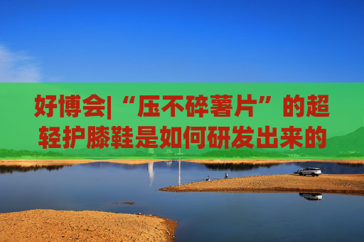 好博会|“压不碎薯片”的超轻护膝鞋是如何研发出来的？