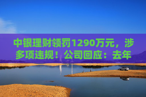 中银理财领罚1290万元，涉多项违规！公司回应：去年6月已全部整改完毕