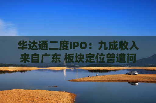 华达通二度IPO：九成收入来自广东 板块定位曾遭问询  第1张