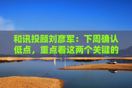 和讯投顾刘彦军：下周确认低点，重点看这两个关键的逻辑  第1张