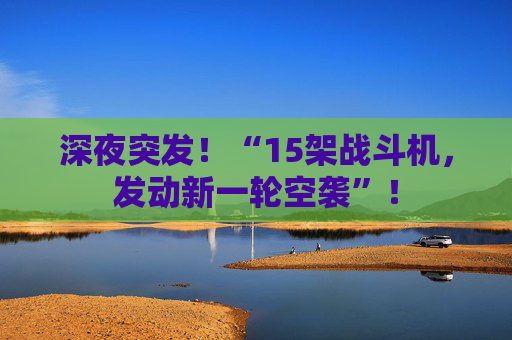 深夜突发！“15架战斗机，发动新一轮空袭”！
