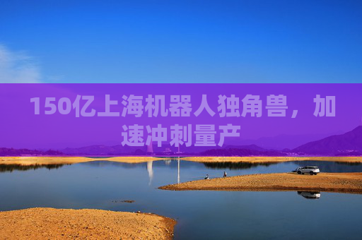 150亿上海机器人独角兽，加速冲刺量产