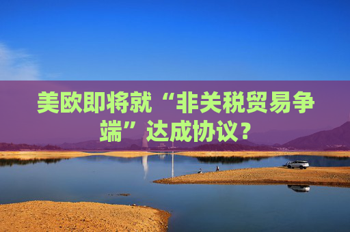 美欧即将就“非关税贸易争端”达成协议？