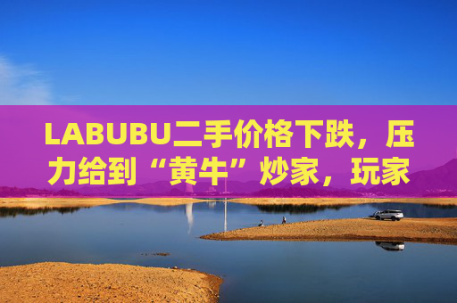 LABUBU二手价格下跌，压力给到“黄牛”炒家，玩家：持续断货只会消耗热情