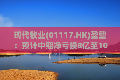 现代牧业(01117.HK)盈警：预计中期净亏损8亿至10亿元
