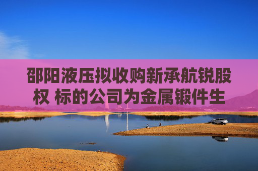 邵阳液压拟收购新承航锐股权 标的公司为金属锻件生产商，曾接受上市辅导