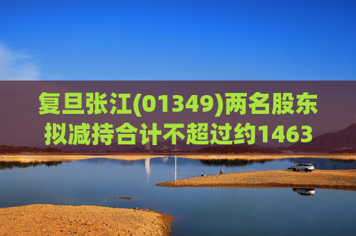 复旦张江(01349)两名股东拟减持合计不超过约1463.65万股公司股份 第1张 复旦张江(01349)两名股东拟减持合计不超过约1463.65万股公司股份 第1张