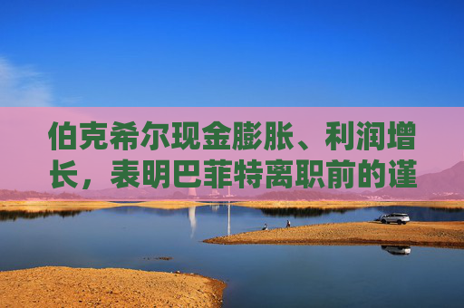 伯克希尔现金膨胀、利润增长，表明巴菲特离职前的谨慎态度