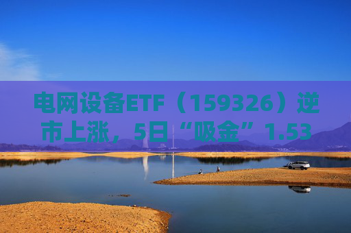 电网设备ETF（159326）逆市上涨，5日“吸金”1.53亿元，规模再创新高