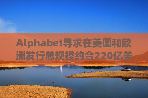 Alphabet寻求在美国和欧洲发行总规模约合220亿美元的债券