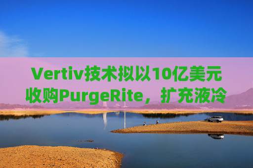 Vertiv技术拟以10亿美元收购PurgeRite，扩充液冷产品组合