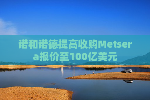 诺和诺德提高收购Metsera报价至100亿美元