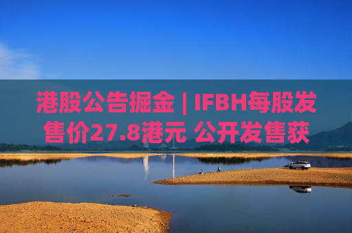 港股公告掘金 | IFBH每股发售价27.8港元 公开发售获2682.35倍认购