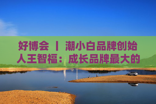 好博会 丨 潮小白品牌创始人王智福：成长品牌最大的痛点是没知名度，我们不是来卖产品的