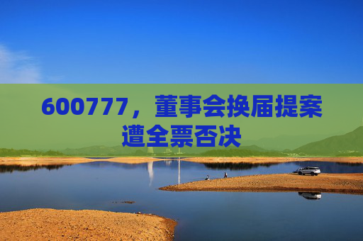 600777，董事会换届提案遭全票否决