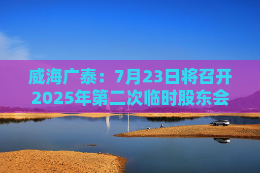 威海广泰：7月23日将召开2025年第二次临时股东会