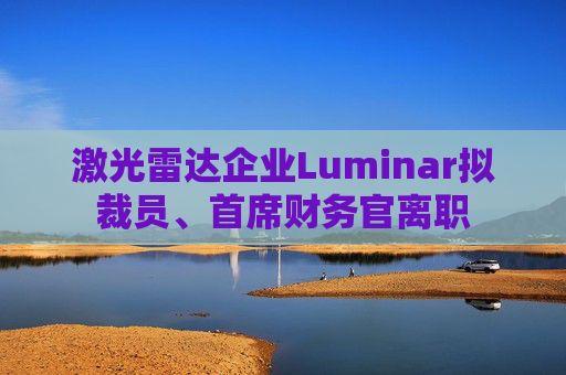 激光雷达企业Luminar拟裁员、首席财务官离职