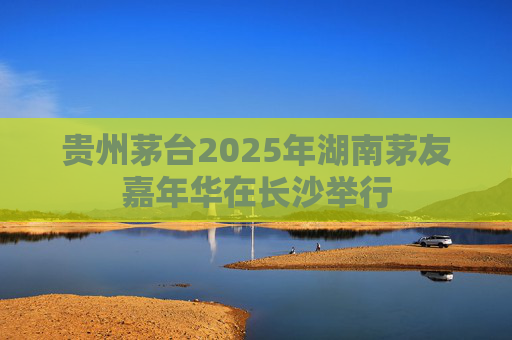 贵州茅台2025年湖南茅友嘉年华在长沙举行