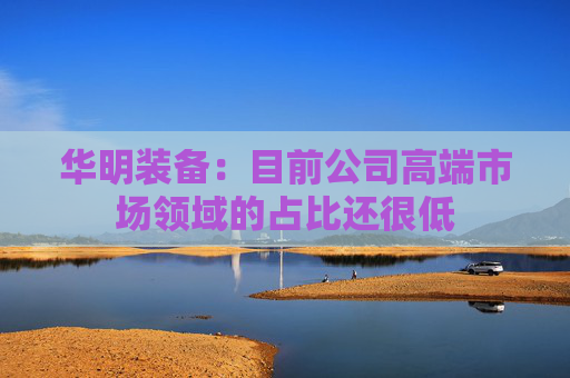华明装备：目前公司高端市场领域的占比还很低