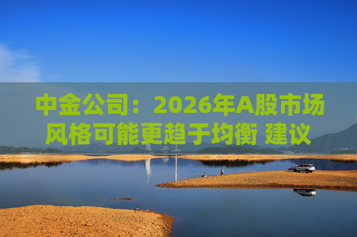 中金公司：2026年A股市场风格可能更趋于均衡 建议关注三条主线