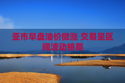 亚市早盘油价微涨 交易呈区间波动格局