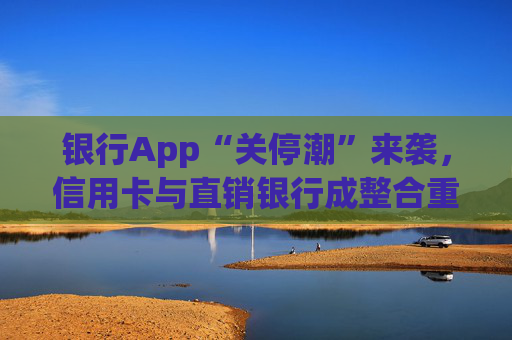 银行App“关停潮”来袭，信用卡与直销银行成整合重点领域