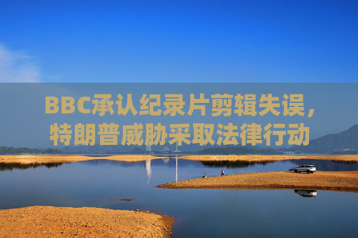 BBC承认纪录片剪辑失误，特朗普威胁采取法律行动  第1张