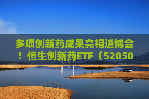 多项创新药成果亮相进博会！恒生创新药ETF（520500）规模与份额双双创新高