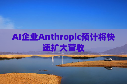 AI企业Anthropic预计将快速扩大营收