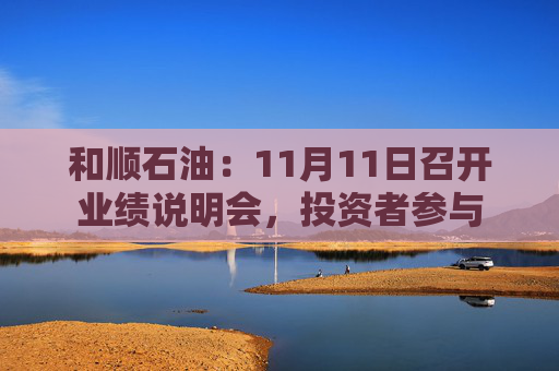 和顺石油：11月11日召开业绩说明会，投资者参与