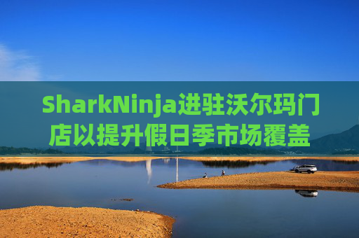 SharkNinja进驻沃尔玛门店以提升假日季市场覆盖  第1张