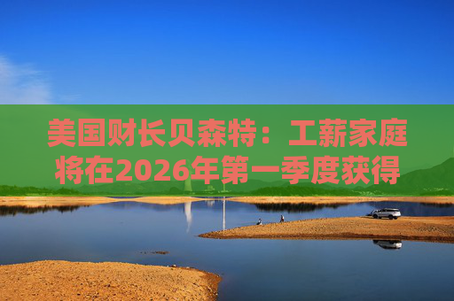 美国财长贝森特：工薪家庭将在2026年第一季度获得非常可观退税