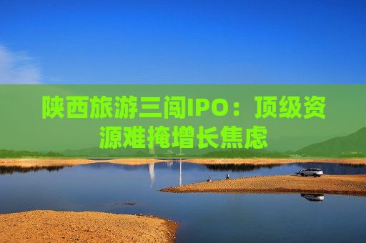 陕西旅游三闯IPO：顶级资源难掩增长焦虑  第1张