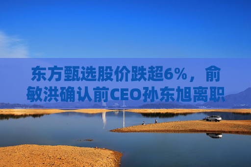 东方甄选股价跌超6%，俞敏洪确认前CEO孙东旭离职